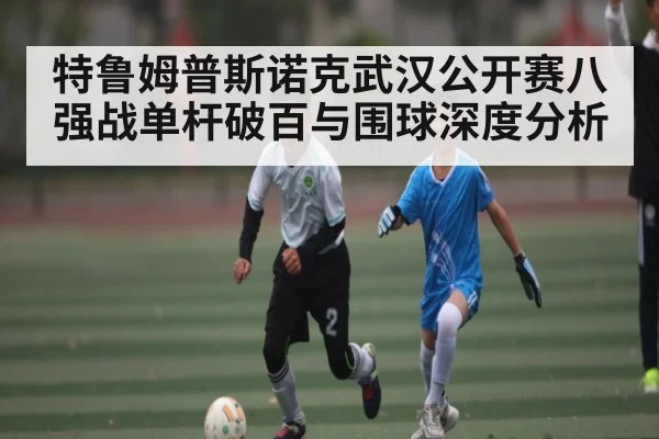 特鲁姆普斯诺克武汉公开赛八强战单杆破百与围球深度分析