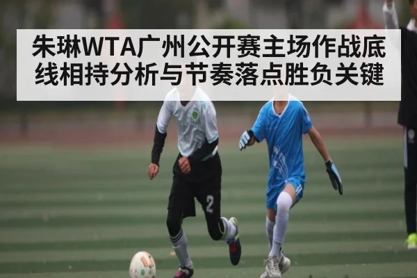 朱琳WTA广州公开赛主场作战底线相持分析与节奏落点胜负关键